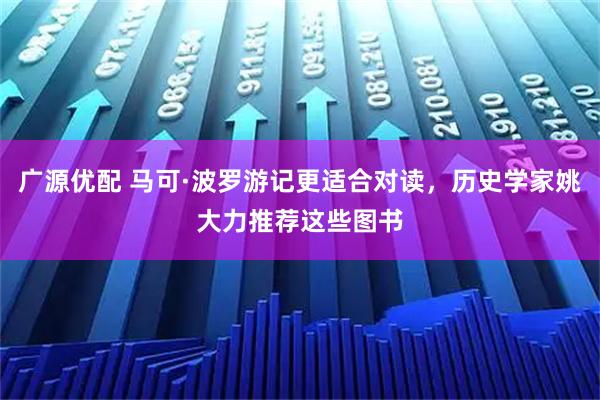广源优配 马可·波罗游记更适合对读，历史学家姚大力推荐这些图书
