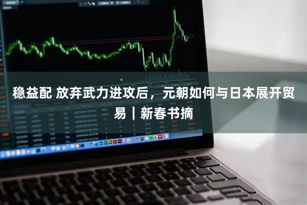 稳益配 放弃武力进攻后，元朝如何与日本展开贸易｜新春书摘
