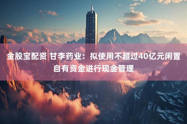 金股宝配资 甘李药业：拟使用不超过40亿元闲置自有资金进行现金管理