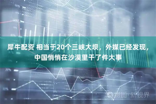 犀牛配资 相当于20个三峡大坝，外媒已经发现，中国悄悄在沙漠里干了件大事