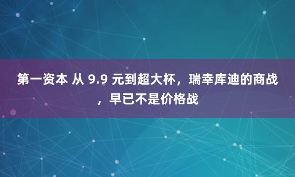 第一资本 从 9.9 元到超大杯，瑞幸库迪的商战，早已不是价格战