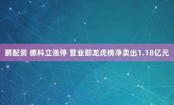 鹏配资 德科立涨停 营业部龙虎榜净卖出1.18亿元
