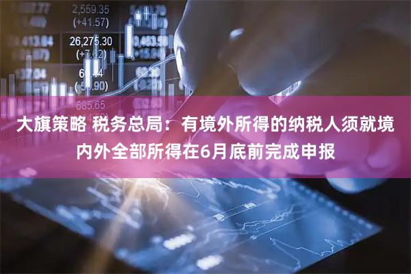 大旗策略 税务总局:有境外所得的纳税人须就境内外全部所得在6月底前完成申报