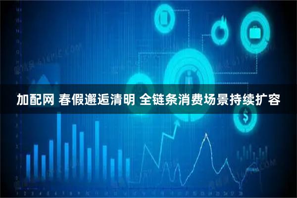 加配网 春假邂逅清明 全链条消费场景持续扩容