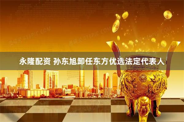 永隆配资 孙东旭卸任东方优选法定代表人