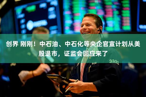 创界 刚刚！中石油、中石化等央企官宣计划从美股退市，证监会回应来了