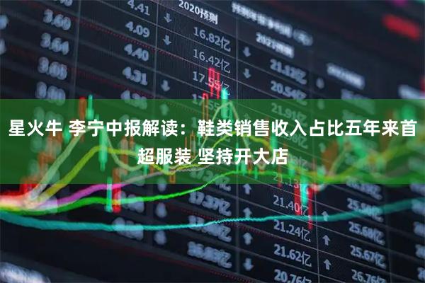 星火牛 李宁中报解读：鞋类销售收入占比五年来首超服装 坚持开大店