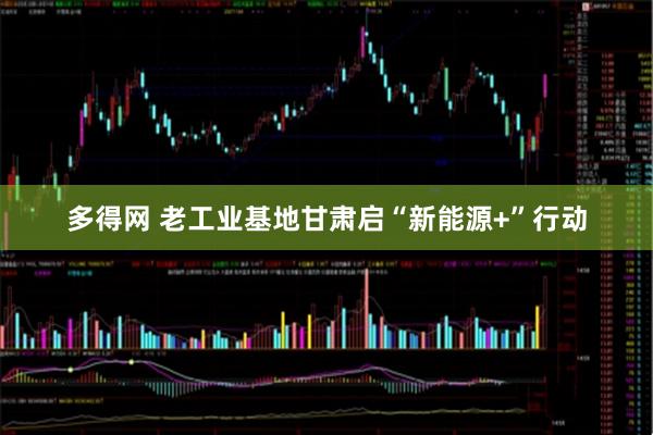 多得网 老工业基地甘肃启“新能源+”行动