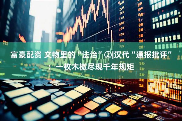富豪配资 文物里的“法治”②|汉代“通报批评”：一枚木檄尽现千年规矩