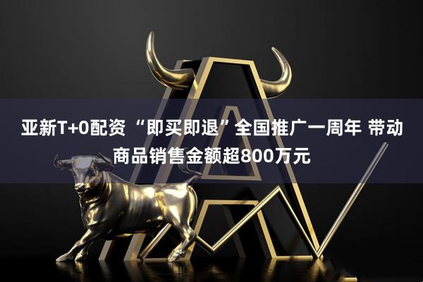 亚新T+0配资 “即买即退”全国推广一周年 带动商品销售金额超800万元