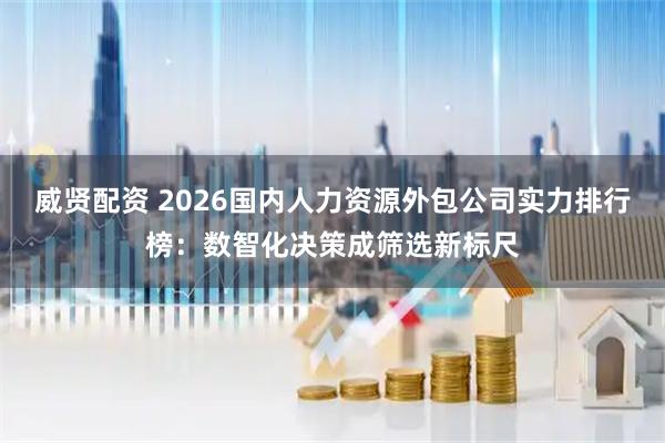 威贤配资 2026国内人力资源外包公司实力排行榜：数智化决策成筛选新标尺