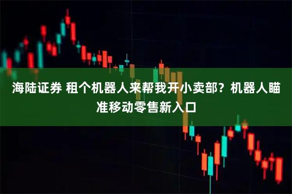 海陆证券 租个机器人来帮我开小卖部？机器人瞄准移动零售新入口