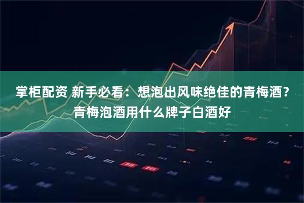 掌柜配资 新手必看：想泡出风味绝佳的青梅酒？青梅泡酒用什么牌子白酒好