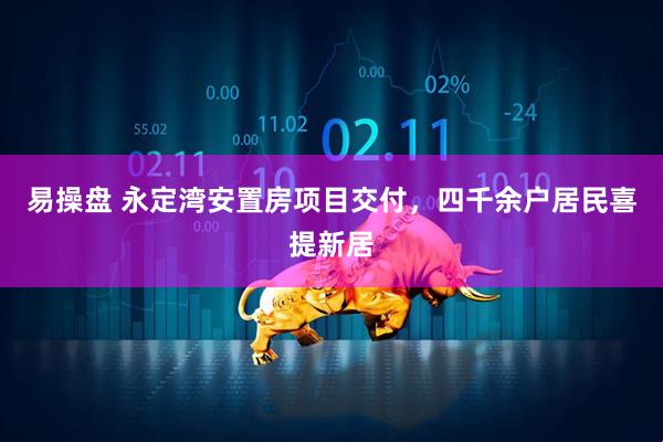 易操盘 永定湾安置房项目交付，四千余户居民喜提新居