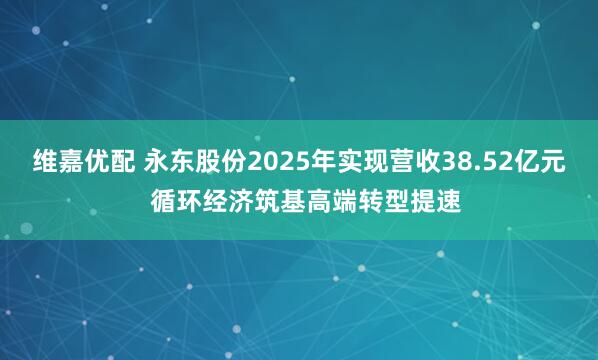 维嘉优配 永东股份2025年实现营收38.52亿元 循环经济筑基高端转型提速