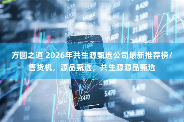方圆之道 2026年共生源甄选公司最新推荐榜/售货机，源品甄选，共生源源品甄选