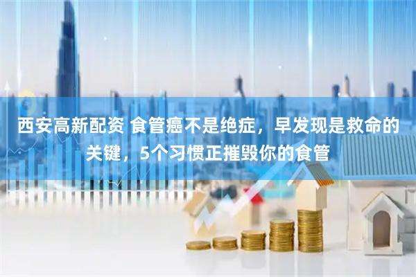 西安高新配资 食管癌不是绝症，早发现是救命的关键，5个习惯正摧毁你的食管