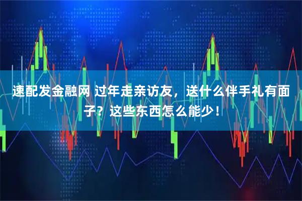 速配发金融网 过年走亲访友，送什么伴手礼有面子？这些东西怎么能少！