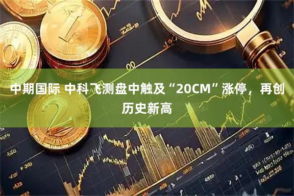 中期国际 中科飞测盘中触及“20CM”涨停，再创历史新高