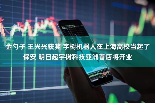 金勺子 王兴兴获奖 宇树机器人在上海高校当起了保安 明日起宇树科技亚洲首店将开业