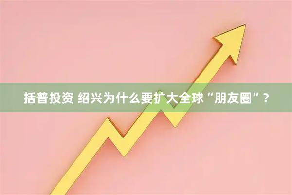 括普投资 绍兴为什么要扩大全球“朋友圈”？
