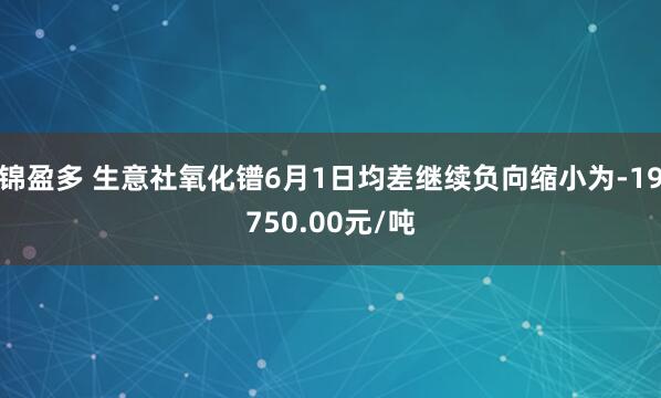 锦盈多 生意社氧化镨6月1日均差继续负向缩小为-19750.00元/吨