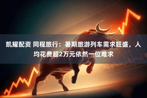 凯耀配资 同程旅行:暑期旅游列车需求旺盛,人均花费超2万元依然一位难求