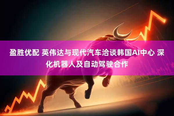 盈胜优配 英伟达与现代汽车洽谈韩国AI中心 深化机器人及自动驾驶合作