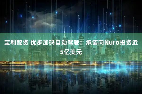 宝利配资 优步加码自动驾驶：承诺向Nuro投资近5亿美元