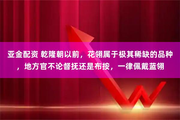亚金配资 乾隆朝以前，花翎属于极其稀缺的品种，地方官不论督抚还是布按，一律佩戴蓝翎