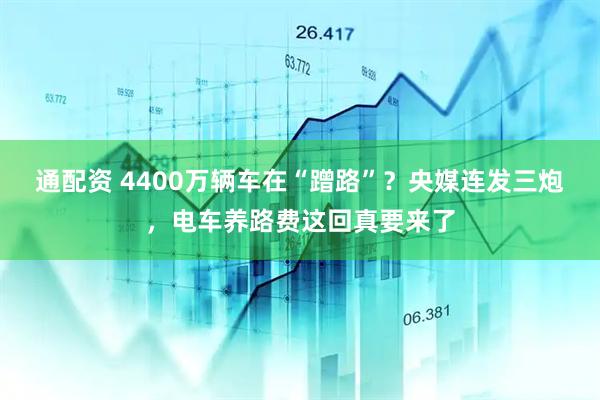 通配资 4400万辆车在“蹭路”？央媒连发三炮，电车养路费这回真要来了