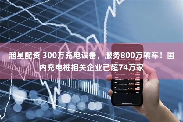 涵星配资 300万充电设备，服务800万辆车！国内充电桩相关企业已超74万家