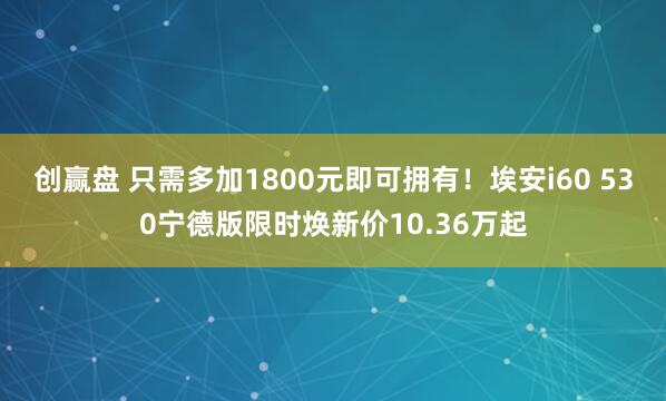 创赢盘 只需多加1800元即可拥有！埃安i60 530宁德版限时焕新价10.36万起