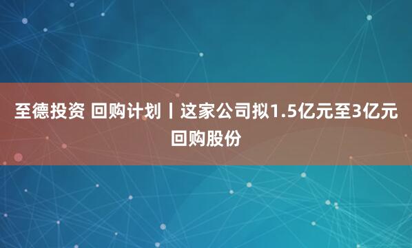 至德投资 回购计划丨这家公司拟1.5亿元至3亿元回购股份