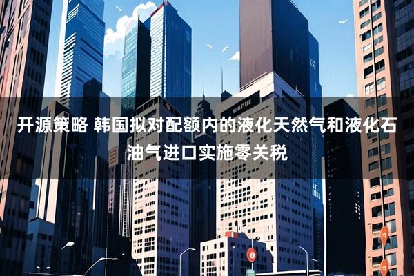 开源策略 韩国拟对配额内的液化天然气和液化石油气进口实施零关税