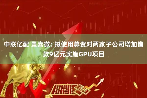 中联亿配 景嘉微: 拟使用募资对两家子公司增加借款9亿元实施GPU项目