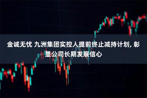 金诚无忧 九洲集团实控人提前终止减持计划, 彰显公司长期发展信心