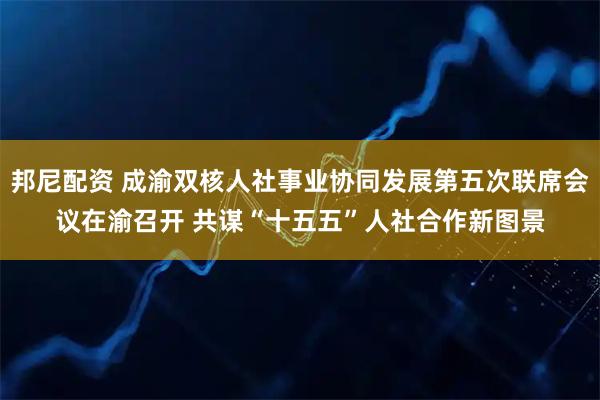 邦尼配资 成渝双核人社事业协同发展第五次联席会议在渝召开 共谋“十五五”人社合作新图景