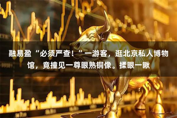 融易盈 “必须严查！”一游客，逛北京私人博物馆，竟撞见一尊眼熟铜像。揉眼一瞅