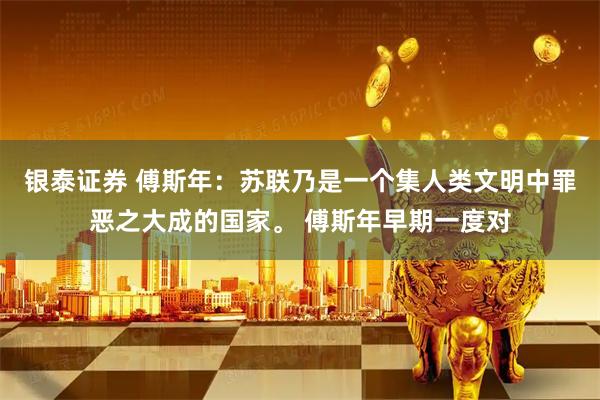 银泰证券 傅斯年:苏联乃是一个集人类文明中罪恶之大成的国家。 傅斯年早期一度对