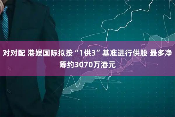 对对配 港娱国际拟按“1供3”基准进行供股 最多净筹约3070万港元