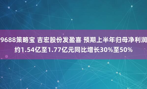 9688策略宝 吉宏股份发盈喜 预期上半年归母净利润约1.54亿至1.77亿元同比增长30%至50%