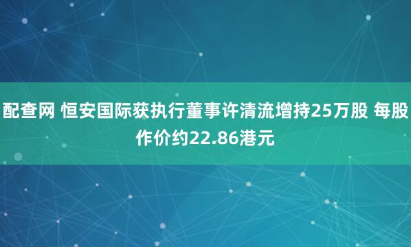 配查网 恒安国际获执行董事许清流增持25万股 每股作价约22.86港元