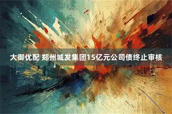 大御优配 郑州城发集团15亿元公司债终止审核