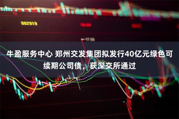 牛盈服务中心 郑州交发集团拟发行40亿元绿色可续期公司债，获深交所通过
