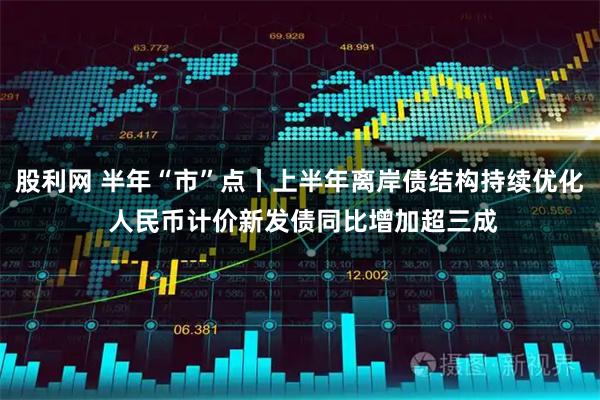 股利网 半年“市”点丨上半年离岸债结构持续优化 人民币计价新发债同比增加超三成