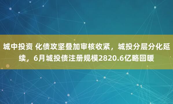 城中投资 化债攻坚叠加审核收紧，城投分层分化延续，6月城投债注册规模2820.6亿略回暖