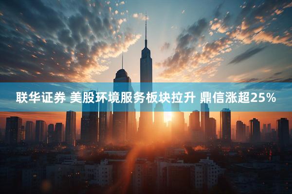 联华证券 美股环境服务板块拉升 鼎信涨超25%