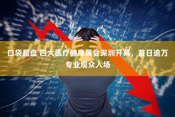 口袋超盘 四大医疗健康展会深圳开幕，首日逾万专业观众入场