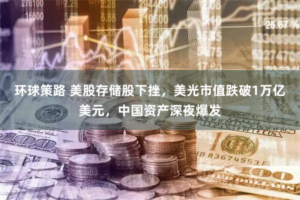 环球策路 美股存储股下挫，美光市值跌破1万亿美元，中国资产深夜爆发